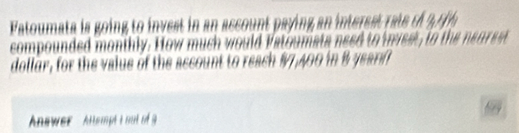 Fatoumata is going to invest in an ascount paying an interest rate o 27 th 
compounded monthly. How much would Vatoumata need to invest, to the nearest 
dollur, for the value of the account to reach # 7,400 in B yearf
Answer ' Altempt i no of g