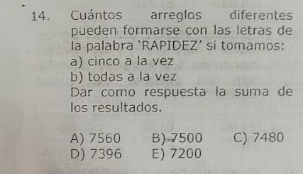 Cuántos arreglos diferentes
pueden formarse con las letras de
la palabra ‘RAPIDEZ’ si tomamos:
a) cinco a la vez
b) todas a la vez
Dar como respuesta la suma de
Ios resultados.
A) 7560 B) 7500 C) 7480
D) 7396 E) 7200