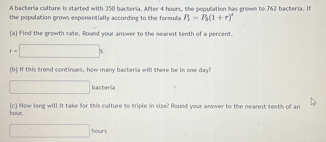 A bacteria culture is started with 350 bacteria. After 4 hours, the population has grown to 762 bacteria. If 
the population grows exponentially according to the formula P_t=P_0(1+r)^t
(a) Find the growth rate. Round your answer to the nearest tenth of a percent.
r=□ %
(b) If this trend continues, how many bacteria will there be in one day? 
□ bacteria 
(c) How long will it take for this culture to triple in size? Round your answer to the nearest tenth of an
hour.
□ hours