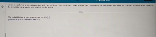 Comsider a collection of erreslopes consisting of 1 red envelope. 2 blue envelopes, 1 gran arreriops, and 1 vellcw ereiase. It twe asselopes are selected at random, with replacement, cletermime 
the probability that at heast one envelope is ared enveloge . 
Type an intager or a simplifed traction The probabilty that at least one envelope is red is □