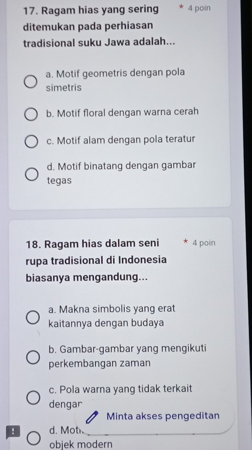 Ragam hias yang sering * 4 poin
ditemukan pada perhiasan
tradisional suku Jawa adalah...
a. Motif geometris dengan pola
simetris
b. Motif floral dengan warna cerah
c. Motif alam dengan pola teratur
d. Motif binatang dengan gambar
tegas
18. Ragam hias dalam seni * 4 poin
rupa tradisional di Indonesia
biasanya mengandung...
a. Makna simbolis yang erat
kaitannya dengan budaya
b. Gambar-gambar yang mengikuti
perkembangan zaman
c. Pola warna yang tidak terkait
dengar
Minta akses pengeditan
! d. Mot
objek modern