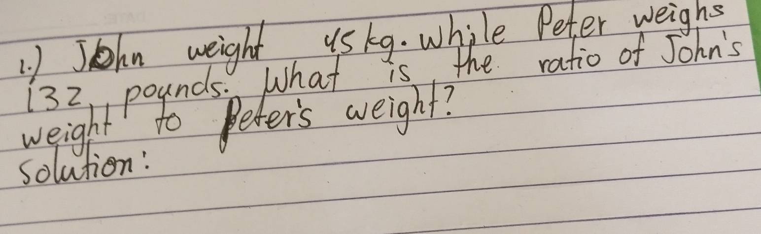 John weight uskg. while Peter weighs
132, pounds. What is the ratio of John's 
weight to Peter's weight? 
solution: