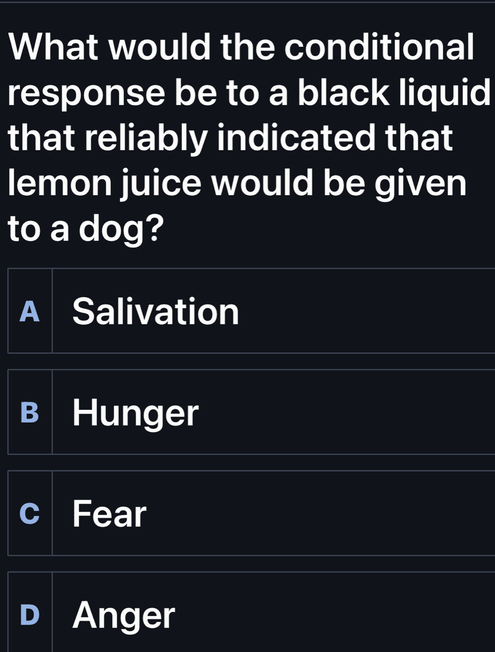 What would the conditional
response be to a black liquid
that reliably indicated that
lemon juice would be given
to a dog?
A Salivation
B Hunger
Fear
Anger