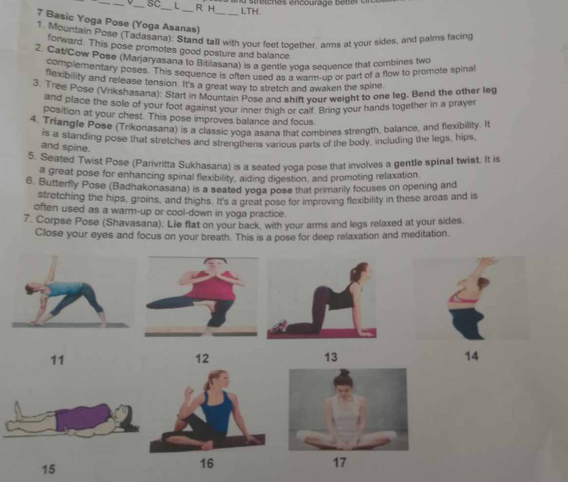 and stretches encourage better c c u 
__SC_ L R H LTH. 
7 Basic Yoga Pose (Yoga Asanas)_ 
1. Mountain Pose (Tadasana): Stand tall with your feet together, arms at your sides, and palms facing 
forward. This pose promotes good posture and balance. 
2. Cat/Cow Pose (Marjaryasana to Bitilasana) is a gentle yoga sequence that combines two 
complementary poses. This sequence is often used as a warm-up or part of a flow to promote spinal 
flexibility and release tension. It's a great way to stretch and awaken the spine. 
3. Tree Pose (Vrikshasana): Start in Mountain Pose and shift your weight to one leg. Bend the other leg 
and place the sole of your foot against your inner thigh or calf. Bring your hands together in a prayer 
position at your chest. This pose improves balance and focus. 
4. Triangle Pose (Trikonasana) is a classic yoga asana that combines strength, balance, and flexibility. It 
is a standing pose that stretches and strengthens various parts of the body, including the legs, hips, 
and spine. 
5. Seated Twist Pose (Parivritta Sukhasana) is a seated yoga pose that involves a gentle spinal twist. It is 
a great pose for enhancing spinal flexibility, aiding digestion, and promoting relaxation. 
6. Butterfly Pose (Badhakonasana) is a seated yoga pose that primarily focuses on opening and 
stretching the hips, groins, and thighs. It's a great pose for improving flexibility in these areas and is 
often used as a warm-up or cool-down in yoga practice. 
7. Corpse Pose (Shavasana); Lie flat on your back, with your arms and legs relaxed at your sides 
Close your eyes and focus on your breath. This is a pose for deep relaxation and meditation. 
11 
12 
13
14
15