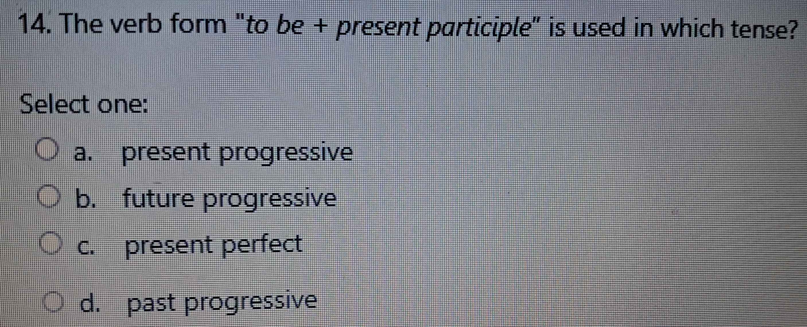 The verb form "to be + present participle" is used in which tense?
Select one:
a. present progressive
b. future progressive
c. present perfect
d. past progressive