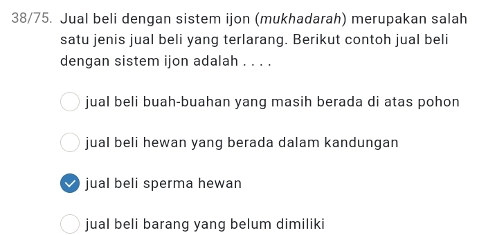 38/75. Jual beli dengan sistem ijon (mukhadarah) merupakan salah
satu jenis jual beli yang terlarang. Berikut contoh jual beli
dengan sistem ijon adalah . . . .
jual beli buah-buahan yang masih berada di atas pohon
jual beli hewan yang berada dalam kandungan
jual beli sperma hewan
jual beli barang yang belum dimiliki