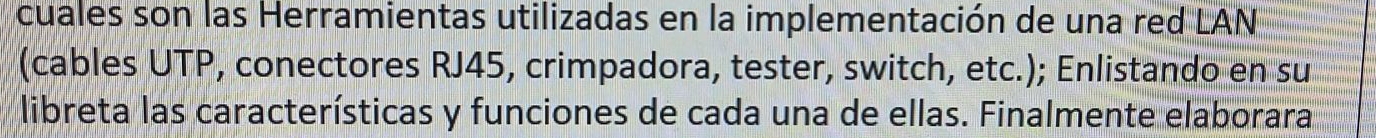 cuales son las Herramientas utilizadas en la implementación de una red LAN 
(cables UTP, conectores RJ45, crimpadora, tester, switch, etc.); Enlistando en su 
libreta las características y funciones de cada una de ellas. Finalmente elaborara