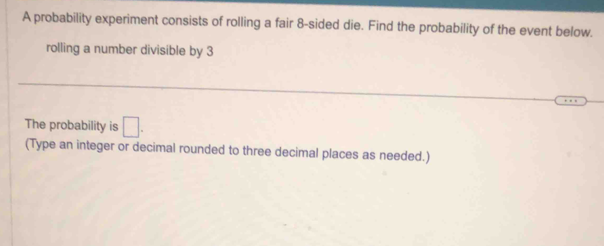 A probability experiment consists of rolling a fair 8 -sided die. Find the probability of the event below. 
rolling a number divisible by 3
The probability is □. 
(Type an integer or decimal rounded to three decimal places as needed.)