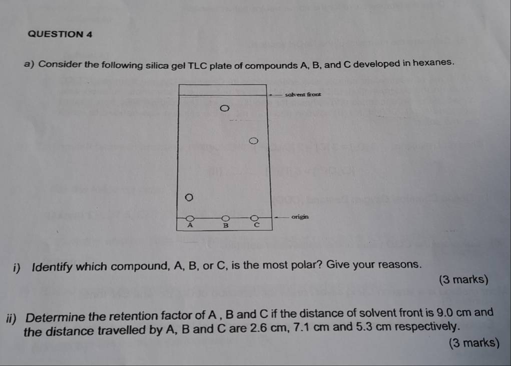 Consider the following silica gel TLC plate of compounds A, B, and C developed in hexanes. 
i) Identify which compound, A, B, or C, is the most polar? Give your reasons. 
(3 marks) 
ii) Determine the retention factor of A , B and C if the distance of solvent front is 9.0 cm and 
the distance travelled by A, B and C are 2.6 cm, 7.1 cm and 5.3 cm respectively. 
(3 marks)