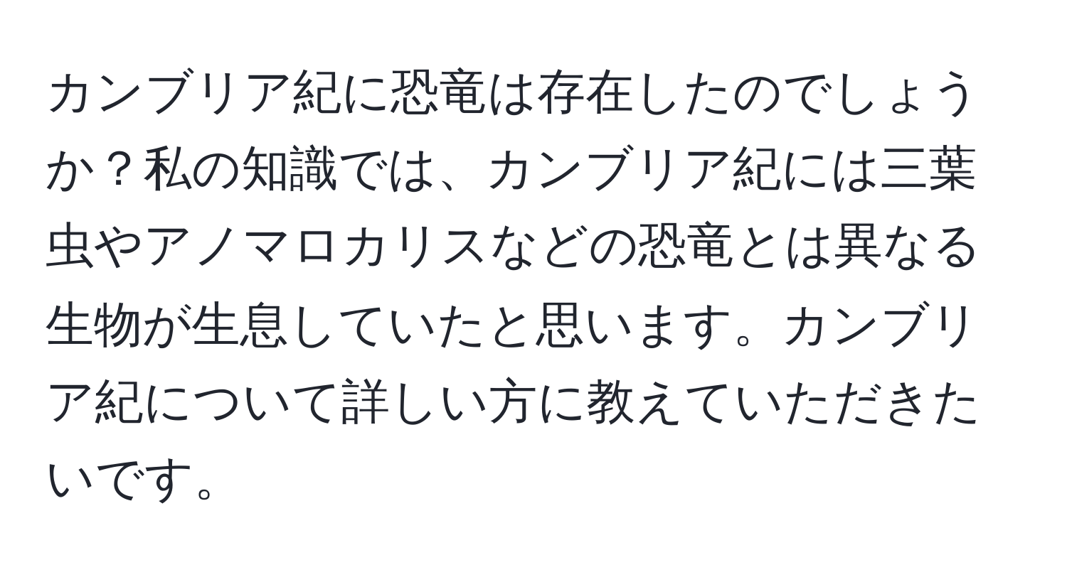 カンブリア紀に恐竜は存在したのでしょうか？私の知識では、カンブリア紀には三葉虫やアノマロカリスなどの恐竜とは異なる生物が生息していたと思います。カンブリア紀について詳しい方に教えていただきたいです。