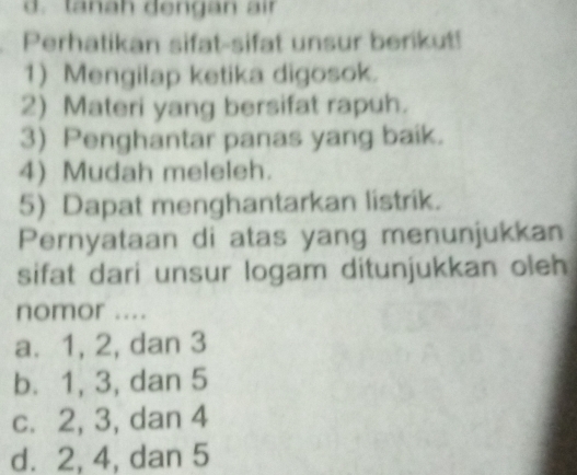 d. tanah dengan air
Perhatikan sifat-sifat unsur berikut!
1) Mengilap ketika digosok.
2) Materi yang bersifat rapuh.
3) Penghantar panas yang baik.
4) Mudah meleleh.
5) Dapat menghantarkan listrik.
Pernyataan di atas yang menunjukkan
sifat dari unsur logam ditunjukkan oleh
nomor ....
a. 1, 2, dan 3
b. 1, 3, dan 5
c. 2, 3, dan 4
d. 2, 4, dan 5