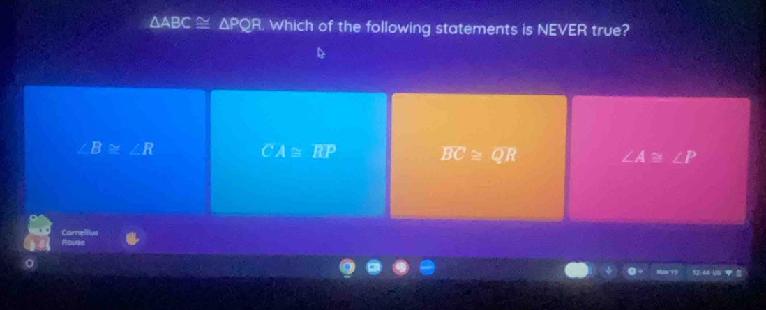 △ ABC≌ △ PQR. Which of the following statements is NEVER true?
∠ B≌ ∠ R
CA≌ overline RP
overline BC≌ overline QR
∠ A≌ ∠ P
Corre
Rouse