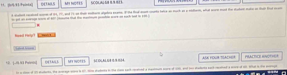 DETAILS MY NOTES SCOLALG8 0.9.023. 
A studant received scores of 04, 77, and 71 on their midterm algebra exams. If the final exam counts twice as much as a midterm, what score must the student make on their final exam 
to get an average score of 80? (Assume that the maximum possible score on each test is 100.) 
× 
Need Help? wà ch N 
Sabmit Arve 
12. [-70.93 Points] DETAILS MY NOTES SCOLALG8 0.9.024 ASK YOUR TEACHER PRACTICE ANOTHER 
In a class of 25 students, the average score is 87. Nine students in the class each received a maximum score of 100, and two students each received a score of 60. What is the average 10:19 PM