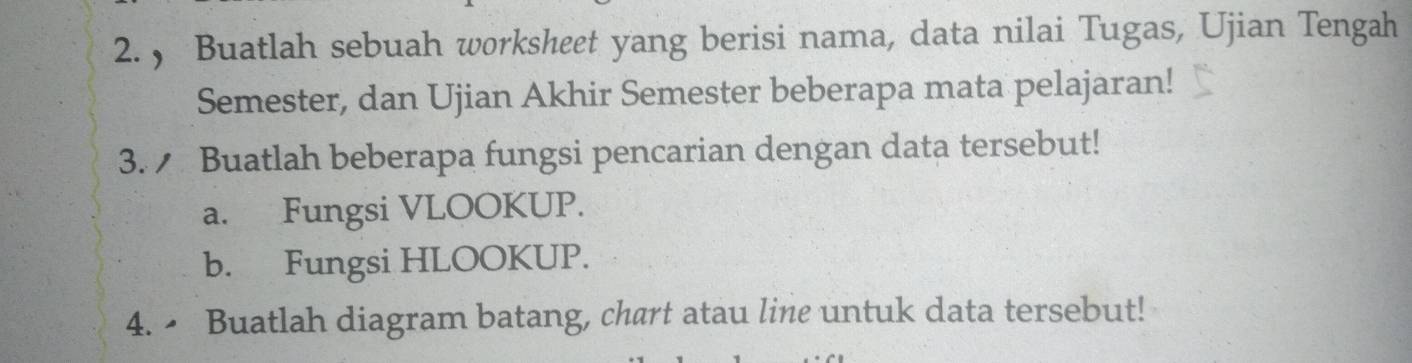 ， Buatlah sebuah worksheet yang berisi nama, data nilai Tugas, Ujian Tengah 
Semester, dan Ujian Akhir Semester beberapa mata pelajaran! 
3. Buatlah beberapa fungsi pencarian dengan data tersebut! 
a. Fungsi VLOOKUP. 
b. Fungsi HLOOKUP. 
4.• Buatlah diagram batang, chart atau line untuk data tersebut!