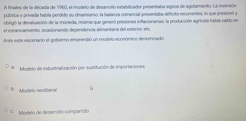 A finales de la década de 1960, el modelo de desarrollo estabilizador presentaba signos de agotamiento. La inversión
pública y privada había perdido su dinamismo; la balanza comercial presentaba déficits recurrentes, lo que presionó y
obligó la devaluación de la moneda, misma que generó presiones inflacionarias; la producción agrícola había caído en
el estancamiento, ocasionando dependencia alimentaria del exterior; etc.
Ante este escenario el gobierno emprendió un modelo económico denominado:
a. Modelo de industrialización por sustitución de importaciones.
b. Modelo neoliberal
c. Modelo de desarrollo compartido