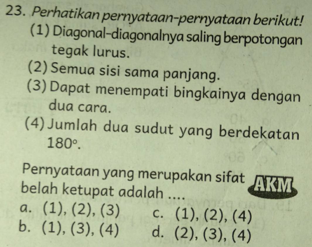 Perhatikan pernyataan-pernyataan berikut!
(1) Diagonal-diagonalnya saling berpotongan
tegak lurus.
(2) Semua sisi sama panjang.
(3)Dapat menempati bingkainya dengan
dua cara.
(4)Jumlah dua sudut yang berdekatan
180°. 
Pernyataan yang merupakan sifat
belah ketupat adalah ....
a. (1),(2),(3)
C. (1),(2),(4)
b. (1),(3),(4)
d. (2),(3),(4)