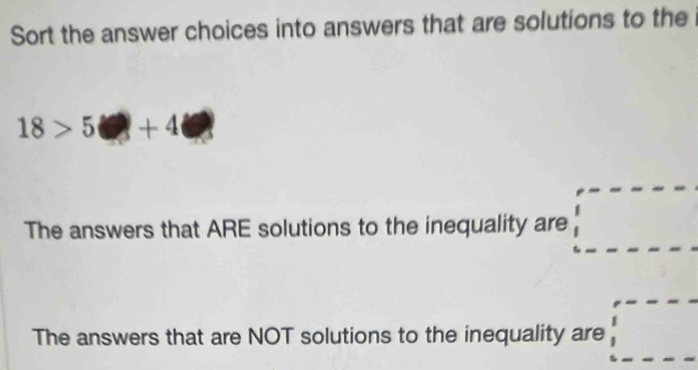 Sort the answer choices into answers that are solutions to the
18>5□ +4□
The answers that ARE solutions to the inequality are 
The answers that are NOT solutions to the inequality are°