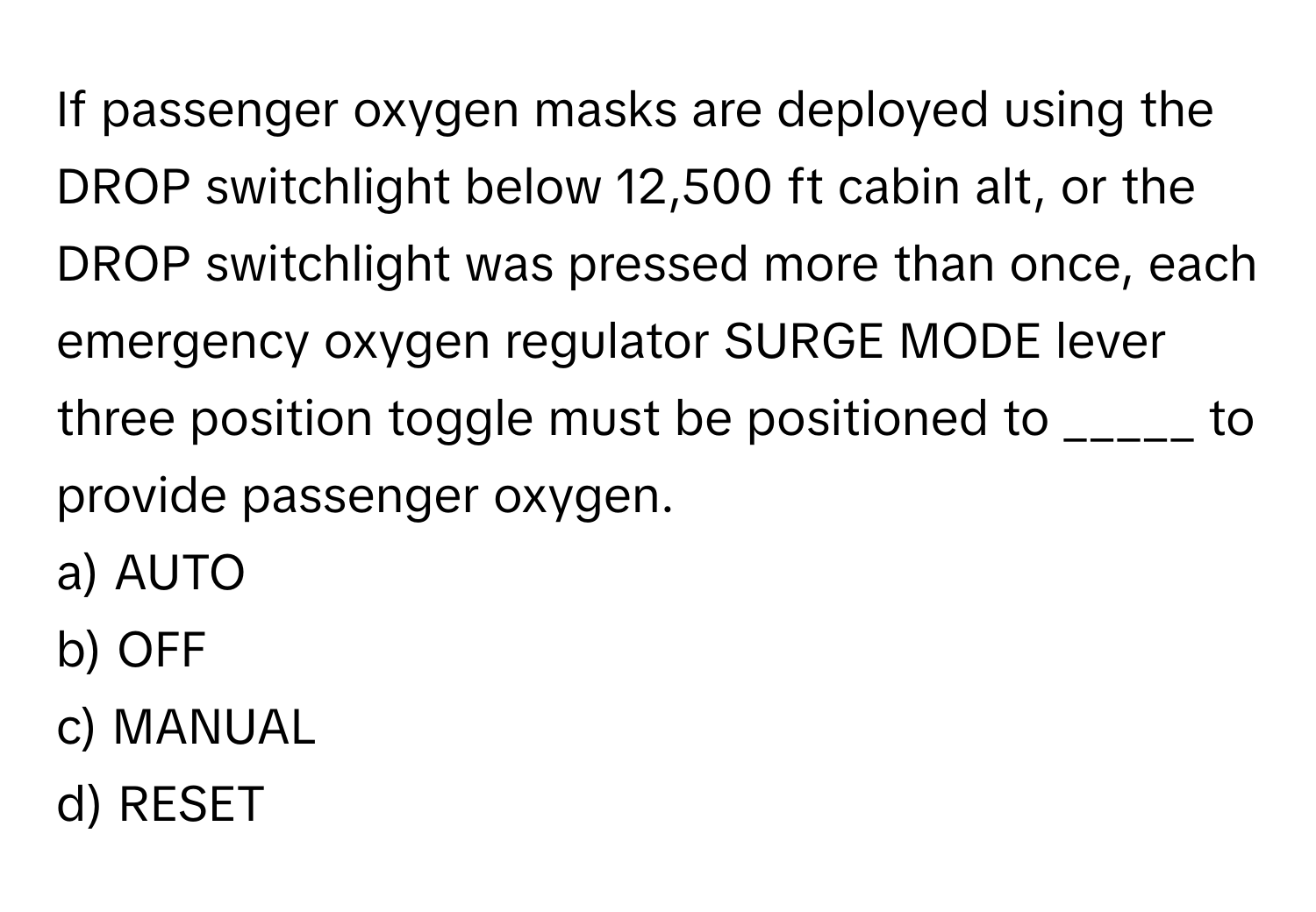 If passenger oxygen masks are deployed using the DROP switchlight below 12,500 ft cabin alt, or the DROP switchlight was pressed more than once, each emergency oxygen regulator SURGE MODE lever three position toggle must be positioned to _____ to provide passenger oxygen.

a) AUTO
b) OFF
c) MANUAL
d) RESET