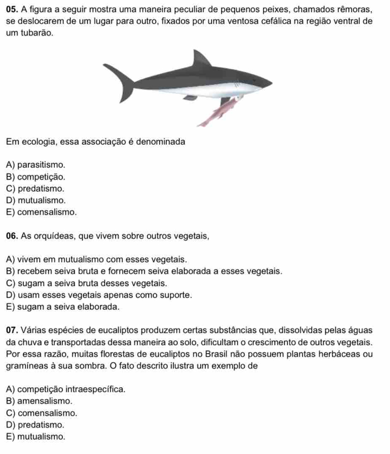 A figura a seguir mostra uma maneira peculiar de pequenos peixes, chamados rêmoras,
se deslocarem de um lugar para outro, fixados por uma ventosa cefálica na região ventral de
um tubarão.
Em ecologia, essa associação é denominada
A) parasitismo.
B) competição.
C) predatismo.
D) mutualismo.
E) comensalismo.
06. As orquídeas, que vivem sobre outros vegetais,
A) vivem em mutualismo com esses vegetais.
B) recebem seiva bruta e fornecem seiva elaborada a esses vegetais.
C) sugam a seiva bruta desses vegetais.
D) usam esses vegetais apenas como suporte.
E) sugam a seiva elaborada.
07. Várias espécies de eucaliptos produzem certas substâncias que, dissolvidas pelas águas
da chuva e transportadas dessa maneira ao solo, dificultam o crescimento de outros vegetais.
Por essa razão, muitas florestas de eucaliptos no Brasil não possuem plantas herbáceas ou
gramíneas à sua sombra. O fato descrito ilustra um exemplo de
A) competição intraespecífica.
B) amensalismo.
C) comensalismo.
D) predatismo.
E) mutualismo.