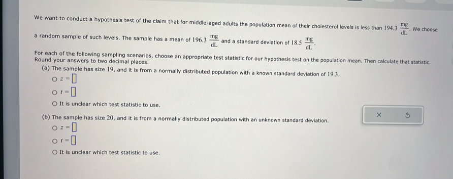 We want to conduct a hypothesis test of the claim that for middle-aged adults the population mean of their cholesterol levels is less than 1 94.3 mg/dL . We choose
a random sample of such levels. The sample has a mean of 1 96.3 mg/dL  and a standard deviation of1 8.5 mg/dL . 
For each of the following sampling scenarios, choose an appropriate test statistic for our hypothesis test on the population mean. Then calculate that statistic.
Round your answers to two decimal places.
(a) The sample has size 19, and it is from a normally distributed population with a known standard deviation of 19.3.
z=□
t=□
It is unclear which test statistic to use.
× 5
(b) The sample has size 20, and it is from a normally distributed population with an unknown standard deviation.
z=□
t=□
It is unclear which test statistic to use.