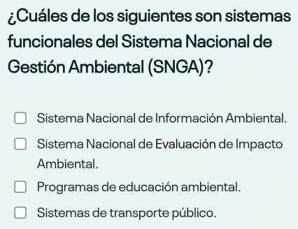 ¿Cuáles de los siguientes son sistemas
funcionales del Sistema Nacional de
Gestión Ambiental (SNGA)?
Sistema Nacional de Información Ambiental.
Sistema Nacional de Evaluación de Impacto
Ambiental.
Programas de educación ambiental.
Sistemas de transporte público.