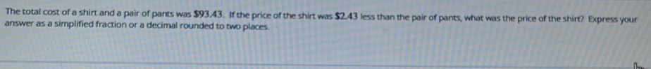 The total cost of a shirt and a pair of pants was $93.43. If the price of the shirt was $2.43 less than the pair of pants, what was the price of the shirt? Express your 
answer as a simplified fraction or a decimal rounded to two places.