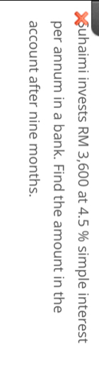 uhaimi invests RM 3,600 at 4.5 % simple interest 
per annum in a bank. Find the amount in the 
account after nine months.