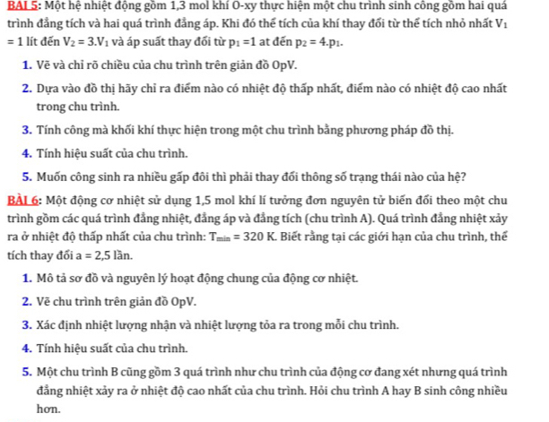 BAL 5: Một hệ nhiệt động gồm 1,3 mol khí O-xy thực hiện một chu trình sinh công gồm hai quá
trình đẳng tích và hai quá trình đẳng áp. Khi đó thể tích của khí thay đối từ thể tích nhỏ nhất V_1
=1 lít đến V_2=3.V_1 và áp suất thay đổi từ p_1=1 at đến p_2=4.p_1.
1. Vẽ và chỉ rõ chiều của chu trình trên giản đồ OpV.
2. Dựa vào đồ thị hãy chỉ ra điểm nào có nhiệt độ thấp nhất, điểm nào có nhiệt độ cao nhất
trong chu trình.
3. Tính công mà khối khí thực hiện trong một chu trình bằng phương pháp đồ thị.
4. Tính hiệu suất của chu trình.
5. Muốn công sinh ra nhiều gấp đôi thì phải thay đổi thông số trạng thái nào của hệ?
BAL 6: Một động cơ nhiệt sử dụng 1,5 mol khí lí tưởng đơn nguyên tử biến đổi theo một chu
trình gồm các quá trình đẳng nhiệt, đẳng áp và đẳng tích (chu trình A). Quá trình đẳng nhiệt xảy
ra ở nhiệt độ thấp nhất của chu trình: T_min=320K. Biết rằng tại các giới hạn của chu trình, thể
tích thay đổi a=2,5lan.
1. Mô tả sơ đồ và nguyên lý hoạt động chung của động cơ nhiệt.
2. Vẽ chu trình trên giản đồ OpV.
3. Xác định nhiệt lượng nhận và nhiệt lượng tỏa ra trong mỗi chu trình.
4. Tính hiệu suất của chu trình.
5. Một chu trình B cũng gồm 3 quá trình như chu trình của động cơ đang xét nhưng quá trình
đẳng nhiệt xảy ra ở nhiệt độ cao nhất của chu trình. Hỏi chu trình A hay B sinh công nhiều
hơn.