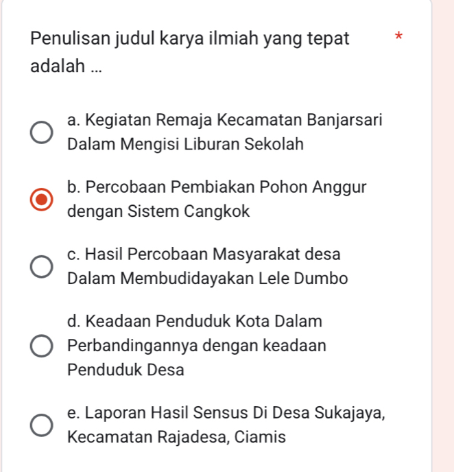 Penulisan judul karya ilmiah yang tepat *
adalah ...
a. Kegiatan Remaja Kecamatan Banjarsari
Dalam Mengisi Liburan Sekolah
b. Percobaan Pembiakan Pohon Anggur
dengan Sistem Cangkok
c. Hasil Percobaan Masyarakat desa
Dalam Membudidayakan Lele Dumbo
d. Keadaan Penduduk Kota Dalam
Perbandingannya dengan keadaan
Penduduk Desa
e. Laporan Hasil Sensus Di Desa Sukajaya,
Kecamatan Rajadesa, Ciamis