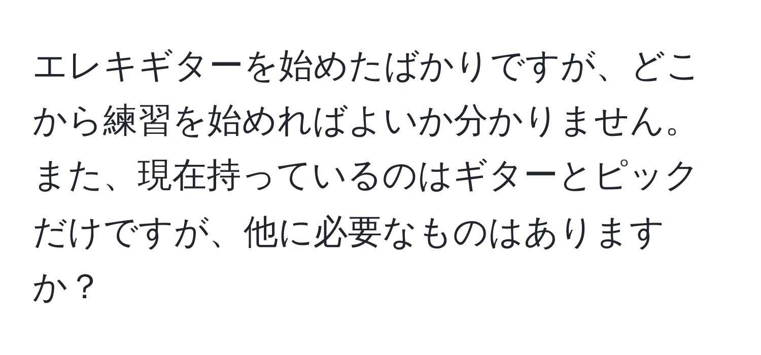 エレキギターを始めたばかりですが、どこから練習を始めればよいか分かりません。また、現在持っているのはギターとピックだけですが、他に必要なものはありますか？