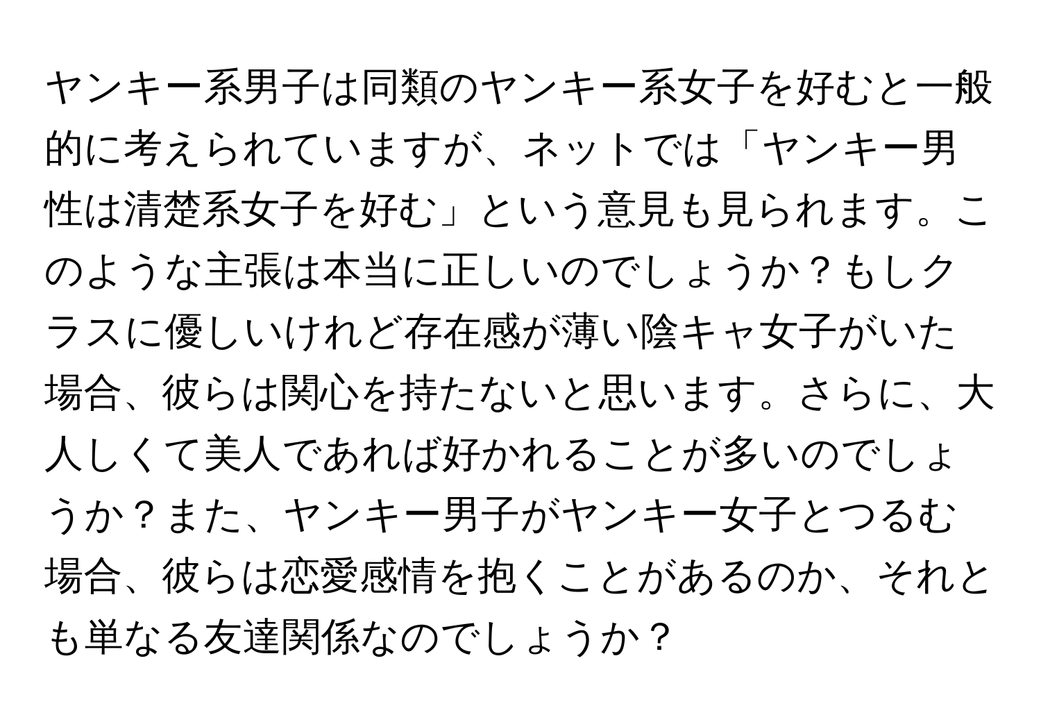 ヤンキー系男子は同類のヤンキー系女子を好むと一般的に考えられていますが、ネットでは「ヤンキー男性は清楚系女子を好む」という意見も見られます。このような主張は本当に正しいのでしょうか？もしクラスに優しいけれど存在感が薄い陰キャ女子がいた場合、彼らは関心を持たないと思います。さらに、大人しくて美人であれば好かれることが多いのでしょうか？また、ヤンキー男子がヤンキー女子とつるむ場合、彼らは恋愛感情を抱くことがあるのか、それとも単なる友達関係なのでしょうか？