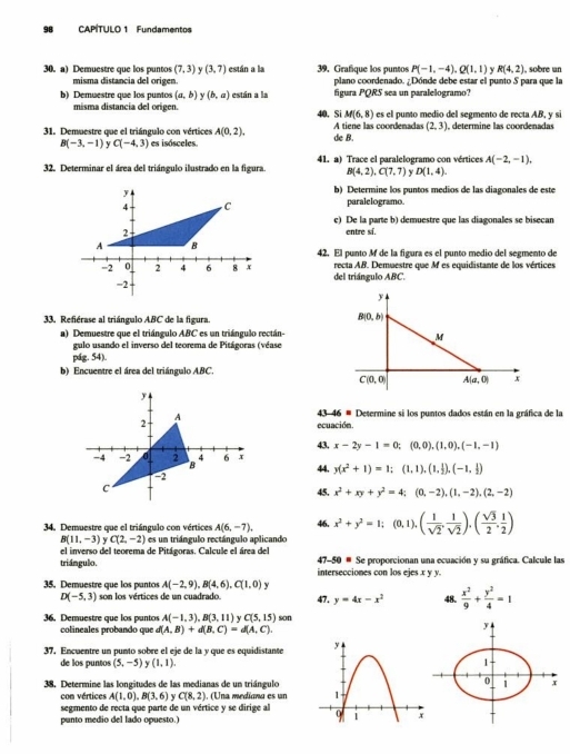 CAPITULO 1 Fundamentos
30. a) Demuestre que los puntos (7,3) (3,7) están a la 39. Grafique los puntos P(-1,-4),Q(1,1) y R(4,2) , sobre un
misma distancia del origen plano coordenado. ¿Dónde debe estar el punto S para que la
b) Demuestre que los puntos (a,b) y(b,a) están a la figura PQRS sea un paralelogramo?
misma distancia del origen. 40. Si M(6,8) es el punto medio del segmento de recta AB, y si
31. Demuestre que el triángulo con vértices A(0,2). de B. A tiene las coordenadas (2,3) , determine las coordenadas
B(-3,-1) C(-4,3) es isósceles.
32. Determinar el área del triángulo ilustrado en la figura. 41. a) Trace el paralelogramo con vértices A(-2,-1),
B(4,2),C(7,7) y D(1,4).
b) Determine los puntos medios de las diagonales de este
paralelogramo.
e) De la parte b) demuestre que las diagonales se bisecan
entre sí.
42. El punto M de la figura es el punto medio del segmento de
recta AB. Demuestre que M es equidistante de los vértices
del triángulo ABC.
33. Refiérase al triángulo ABC de la figura
a) Demuestre que el triángulo ABC es un triángulo rectán-
gulo usando el inverso del teorema de Pitágoras (véase
pág. 54).
b) Encuentre el área del triángulo ABC.
43 -46= Determine si los puntos dados están en la gráfica de la
ecuación.
43. x-2y-1=0;(0,0),(1,0),(-1,-1)
44. y(x^2+1)=1;(1,1),(1, 1/2 ),(-1, 1/2 )
45. x^2+xy+y^2=4;(0,-2),(1,-2),(2,-2)
34. Demuestre que el triángulo con vértices A(6,-7). 46. x^2+y^2=1;(0,1).( 1/sqrt(2) , 1/sqrt(2) ),( sqrt(3)/2 , 1/2 )
B(11,-3) y C(2,-2) es um triángulo rectángulo aplicando
el inverso del teorema de Pitágoras. Calcule el área del  47-50 # Se proporcionan una ecuación y su gráfica. Calcule las
triángulo. intersecciones con los ejes .x y y.
35. Demuestre que los puntos A(-2,9),B(4,6),C(1,0) y
D(-5,3) son los vértices de un cuadrado. 47. y=4x-x^2 48.  x^2/9 + y^2/4 =1
36. Demuestre que los puntos A(-1,3),B(3,11) Y C(5,15) son
colineales probando que d(A,B)+d(B,C)=d(A,C).
37, Encuentre un punto sobre el eje de la y que es equidistante 
de los puntos (5,-5) Y (1,1).
38, Determine las longitudes de las medianas de un triángulo
con vértices A(1,0),B(3,6) y C(8,2).. (Una medíana es un 
segmento de recta que parte de un vértice y se dirige al
punto medio del lado opuesto.)