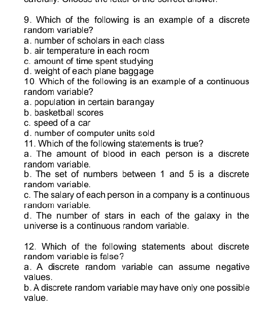 Which of the following is an example of a discrete
random variable?
a. number of scholars in each class
b. air temperature in each rocm
c. amount of time spent studying
d. weight of each plane baggage
10 Which of the following is an example of a continuous
random variable?
a. population in certain barangay
b. basketball scores
c. speed of a car
d. number of computer units sold
11. Which of the following statements is true?
a. The amount of blood in each person is a discrete
random variable.
b. The set of numbers between 1 and 5 is a discrete
random variable.
c. The salary of each person in a company is a continuous
random variable.
d. The number of stars in each of the galaxy in the
universe is a continuous random variable.
12. Which of the following statements about discrete
random variable is false?
a. A discrete random variable can assume negative
values.
b. A discrete random variable may have only one possible
value.