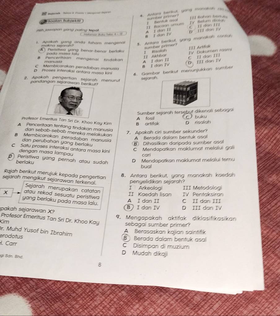 Antara b enkut,  yang  monaka h  a   
Soalan Subjektil III Bahan bertués
TV Belum diokan
11 Bacaan umum I Bentuk asal sumber primer?
pish Jowapan yang paling tepat.
Mateman Buky Teks 4=12
B I dan IV A I dan II D III dan ty C II dao Ii
1. Apakah yang anda faham mengena 5. Antara berikut, yang manakah contoh
makna sejarah?
sumber primer?
A Peristiwa yang benar-benar berlaku
II Akhbar IV Dokumen rasmi
pada masa laly
I Risolah III Artifak
B Penceritaan mengenai tindakan
A 1 dan II
B I dan IV D III dan IV C I1 dao II1
manusia
C Membicarakan peradaban manusia
D Proses interaksi antara masa kini 6. Gambar berikut menunjukkan sumber
2. Apakah pengertian sejarah menurut sejarah.
pandangan sejarawan be
Sumber sejarah tersebut dikenali sebagai
Profesor Es Tan Sri Dr. Khoo Kay Kim B artifak A fosil  buku
D risolah
A Penceritaan tentang tindakan manusia
dan sebab-sebab mereka melakukan
7. Apakah ciri sumber sekunder?
B Membicarakan peradaban manusia
A Berada dalam bentuk asal
dan perubahan yang berlaku B Dihasilkan daripada sumber asal
C Satu proses interaksi antara masa kini C Mendapatkan maklumat melalui gali
dengan masa lampau
cari
D Peristiwa yang pernah atau sudah D Mendapatkan maklumat melalui temu
berlaku
bual
Rajah berikut merujuk kepada pengertian
8. Antara berikut, yang manakah kaedah
sejarah mengikut sejarawan terkenal.
penyelidikan sejarah?
I Arkeologi III Metodologi
Sejarah merupakan catatan
X atau rekod sesuatu peristiwa
II Kaedah lisan IV Pentaksiran
yang berlaku pada masa lalu.
A I dan II C II dan III
B I dan IV D III dan IV
pakah sejarawan X?
9. Mengapakah aktifak diklasifikasikan
Profesor Emeritus Tan Sri Dr. Khoo Kay
Kim sebagai sumber primer?
r. Muhd Yusof bin Ibrahim
A Berasaskan kajian saintifik
erodotus B Berada dalam bentuk asal
I. Carr C Disimpan di muzium
D Mudah dikaji
gi Sơn. Bhd.
8