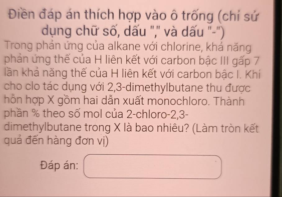 Điền đáp án thích hợp vào ô trống (chỉ sử 
dụng chữ số, dấu ",' và dấu "-") 
Trong phản ứng của alkane với chlorine, khả năng 
phản ứng thế của H liên kết với carbon bậc III gấp 7
lần khả năng thế của H liên kết với carbon bậc I. Khí 
cho clo tác dụng với 2, 3 -dimethylbutane thu được 
hỗn hợp X gồm hai dẫn xuất monochloro. Thành 
phần % theo số mol của 2 -chloro -2, 3 - 
dimethylbutane trong X là bao nhiêu? (Làm tròn kết 
quả đến hàng đơn vị) 
Đáp án: 
□  
□ 