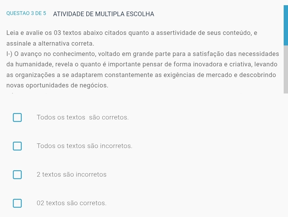 QUESTAO 3 DE 5 ATIVIDADE DE MULTIPLA ESCOLHA
Leia e avalie os 03 textos abaixo citados quanto a assertividade de seus conteúdo, e
assinale a alternativa correta.
I-) O avanço no conhecimento, voltado em grande parte para a satisfação das necessidades
da humanidade, revela o quanto é importante pensar de forma inovadora e criativa, levando
as organizações a se adaptarem constantemente as exigências de mercado e descobrindo
novas oportunidades de negócios.
Todos os textos são corretos.
Todos os textos são incorretos.
2 textos são incorretos
02 textos são corretos.