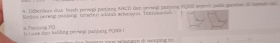 Diberikan dua buah persegi panjang ABCD dan persegi panjang PQRS seperti pada ganae o r m
Kedua persegi panjang tersebut adalah sebangun. Tentukaniah : 
a.Panjang PQ. 
b.Luas dan keliling persegi panjang PQRS! 
e n g schang un di samping ini.