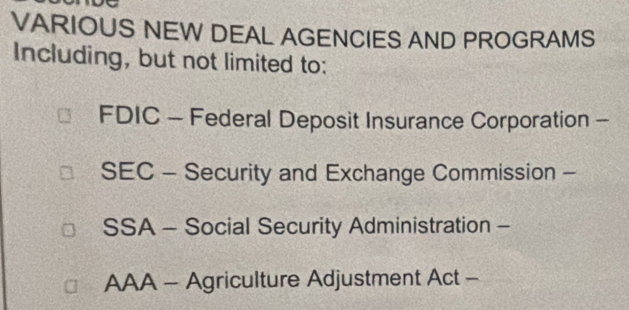 VARIOUS NEW DEAL AGENCIES AND PROGRAMS 
Including, but not limited to: 
FDIC - Federal Deposit Insurance Corporation - 
SEC - Security and Exchange Commission - 
SSA - Social Security Administration - 
AAA - Agriculture Adjustment Act -