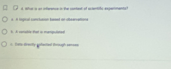 What is an inference in the context of scientific experiments?
a. A logical conclusion based on observations
b. A vanable that is manipulated
c. Data directly collected through senses