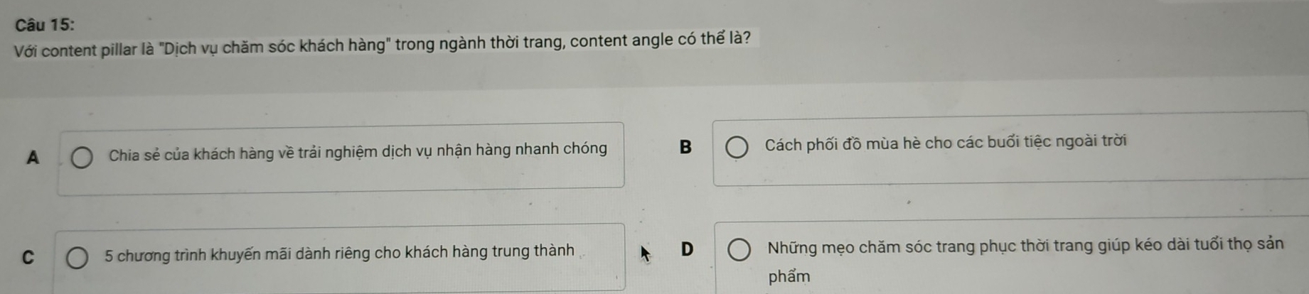 Với content pillar là "Dịch vụ chăm sóc khách hàng" trong ngành thời trang, content angle có thể là?
A Chia sẻ của khách hàng về trải nghiệm dịch vụ nhận hàng nhanh chóng B Cách phối đồ mùa hè cho các buổi tiệc ngoài trời
C 5 chương trình khuyến mãi dành riêng cho khách hàng trung thành D Những mẹo chăm sóc trang phục thời trang giúp kéo dài tuổi thọ sản
phẩm