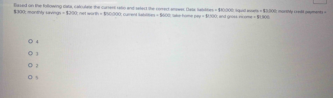 Based on the following data, calculate the current ratio and select the correct answer. Data: liabilities =$10,000; liquid assets = $3,000; monthly credit payments =
$300; monthly savings =$200; net worth =$50,000; current liabilities =$600; take-home pay=$1,100; and gross income = $1,900.
4
3
2
5