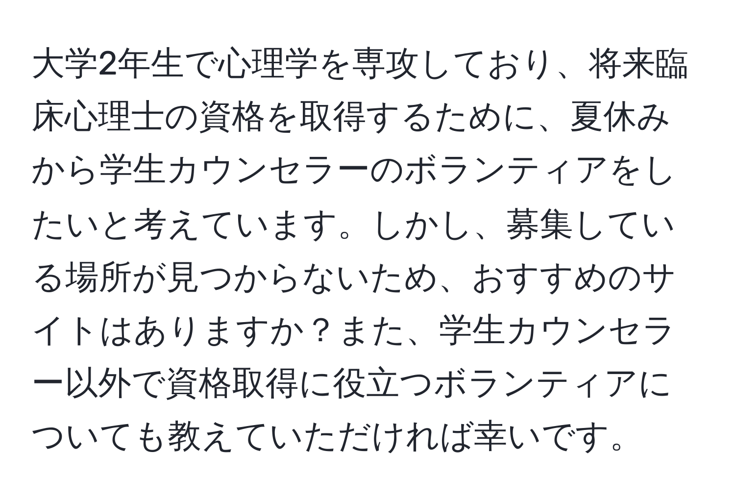 大学2年生で心理学を専攻しており、将来臨床心理士の資格を取得するために、夏休みから学生カウンセラーのボランティアをしたいと考えています。しかし、募集している場所が見つからないため、おすすめのサイトはありますか？また、学生カウンセラー以外で資格取得に役立つボランティアについても教えていただければ幸いです。