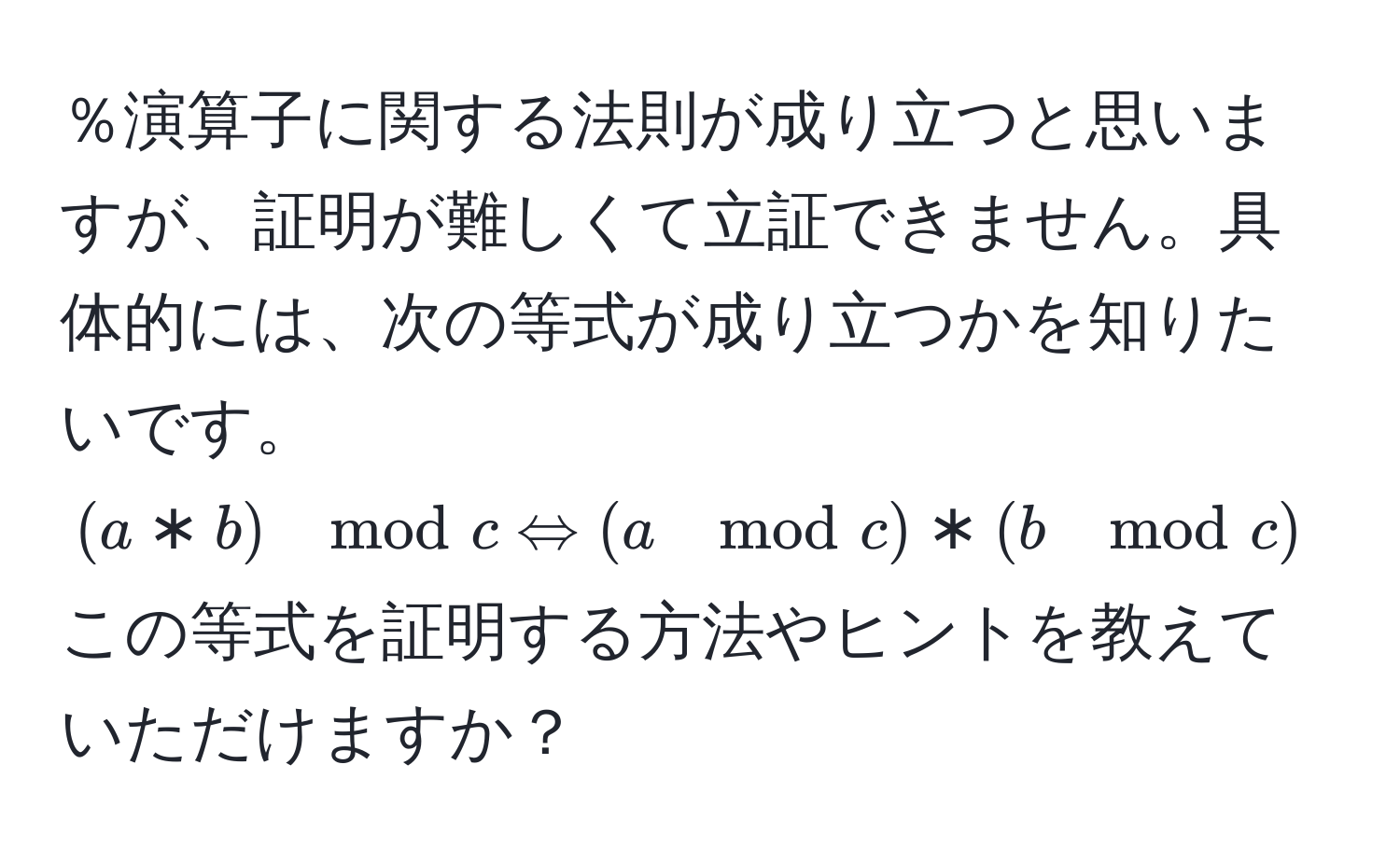 ％演算子に関する法則が成り立つと思いますが、証明が難しくて立証できません。具体的には、次の等式が成り立つかを知りたいです。  
((a*b) mod c Leftrightarrow (a mod c) * (b mod c) mod c)  
この等式を証明する方法やヒントを教えていただけますか？