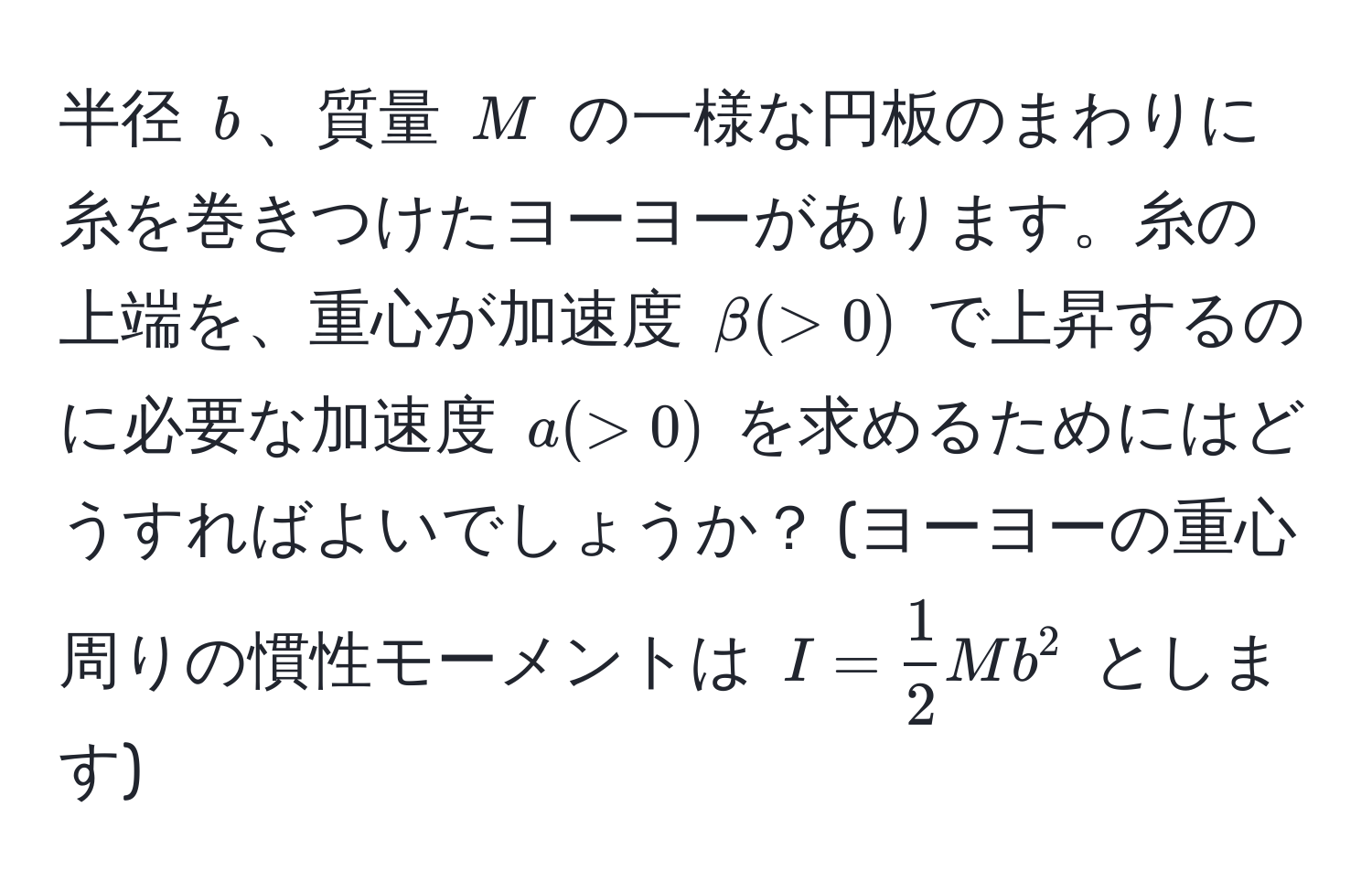 半径 $b$、質量 $M$ の一様な円板のまわりに糸を巻きつけたヨーヨーがあります。糸の上端を、重心が加速度 $beta (> 0)$ で上昇するのに必要な加速度 $a (> 0)$ を求めるためにはどうすればよいでしょうか？ (ヨーヨーの重心周りの慣性モーメントは $I =  1/2 Mb^2$ とします)