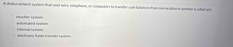 A disbursement system that uses wire, telephone, or computers to transfer cash balances from one location to another is called a(n)
voucher system.
automated system.
internal system.
electronic funds transfer system.