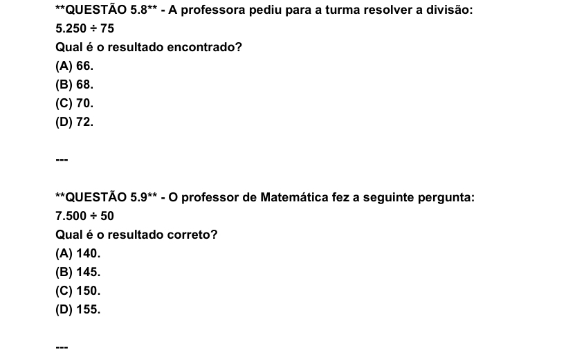 QUESTÃO 5.8^(**)-A professora pediu para a turma resolver a divisão:
5.250/ 75
Qual é o resultado encontrado?
(A) 66.
(B) 68.
(C) 70.
(D) 72.
---
**QUESTÃO 5.9^(**)-O professor de Matemática fez a seguinte pergunta:
7.500/ 50
Qual é o resultado correto?
(A) 140.
(B) 145.
(C) 150.
(D) 155.
---