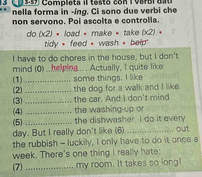 Lp 3-57 Completa il testo con i Verbi dati 
nella forma in -ing. Ci sono due verbi che 
non servono. Poi ascolta e controlla. 
do (x2) • load • make • take (x2) 。 
tidy • feed • wash 。 help 
I have to do chores in the house, but I don’t 
mind (0) .. helping... . Actually, I quite like 
(1) _some things. I like 
(2) _the dog for a walk and I like 
(3) _the car. And I don't mind 
(4) _the washing-up or 
(5) _the dishwasher, I do it every 
day. But I really don't like (6) _............ out 
the rubbish - luckily, I only have to do it once a 
week. There's one thing I really hate: 
(7) _my room. It takes so long!