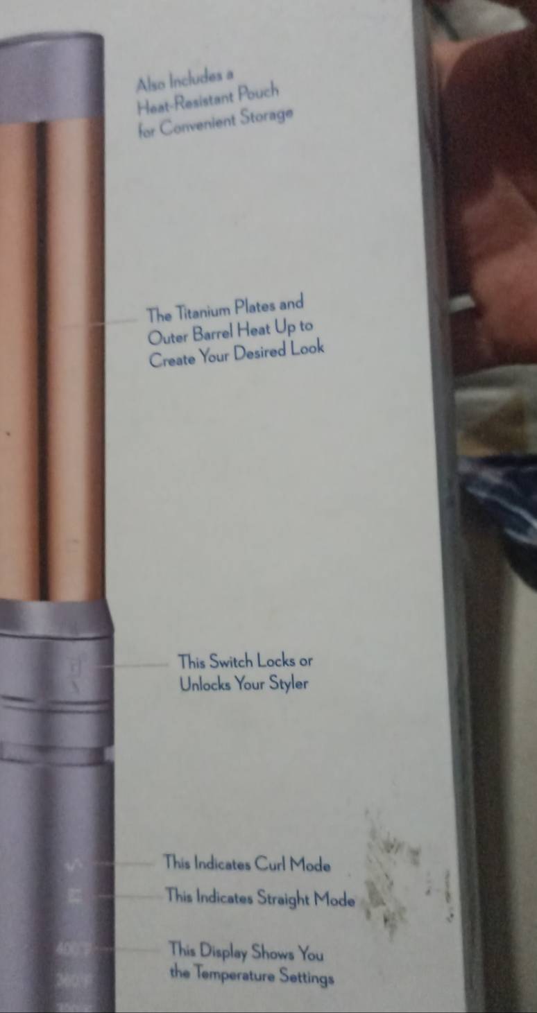 Also Includes a
Heat-Resistant Pouch
for Convenient Storage
The Titanium Plates and
Outer Barrel Heat Up to
Create Your Desired Look
This Switch Locks or
Unlocks Your Styler
This Indicates Curl Mode
This Indicates Straight Mode
This Display Shows You
the Temperature Settings