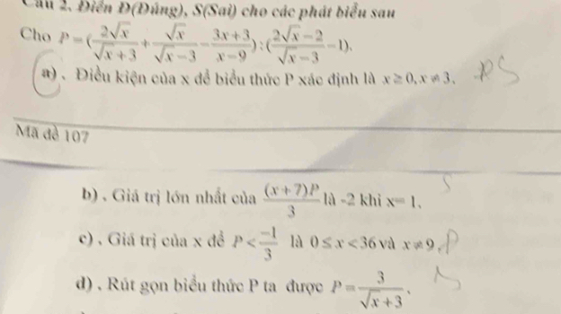 Điển Đ(Đúng), S(Sai) cho các phát biểu sau 
Cho P=( 2sqrt(x)/sqrt(x)+3 + sqrt(x)/sqrt(x)-3 - (3x+3)/x-9 ):( (2sqrt(x)-2)/sqrt(x)-3 -1). 
# ) . Điều kiện của x để biểu thức P xác định là x≥ 0, x!= 3. 
Mã đề 107
b) . Giá trị lớn nhất của  ((x+7)P)/3  là -2 khi x=1, 
c) . Giá trị của x đề P là 0≤ x<36</tex> và x!= 9
d) . Rút gọn biểu thức P ta được P= 3/sqrt(x)+3 .