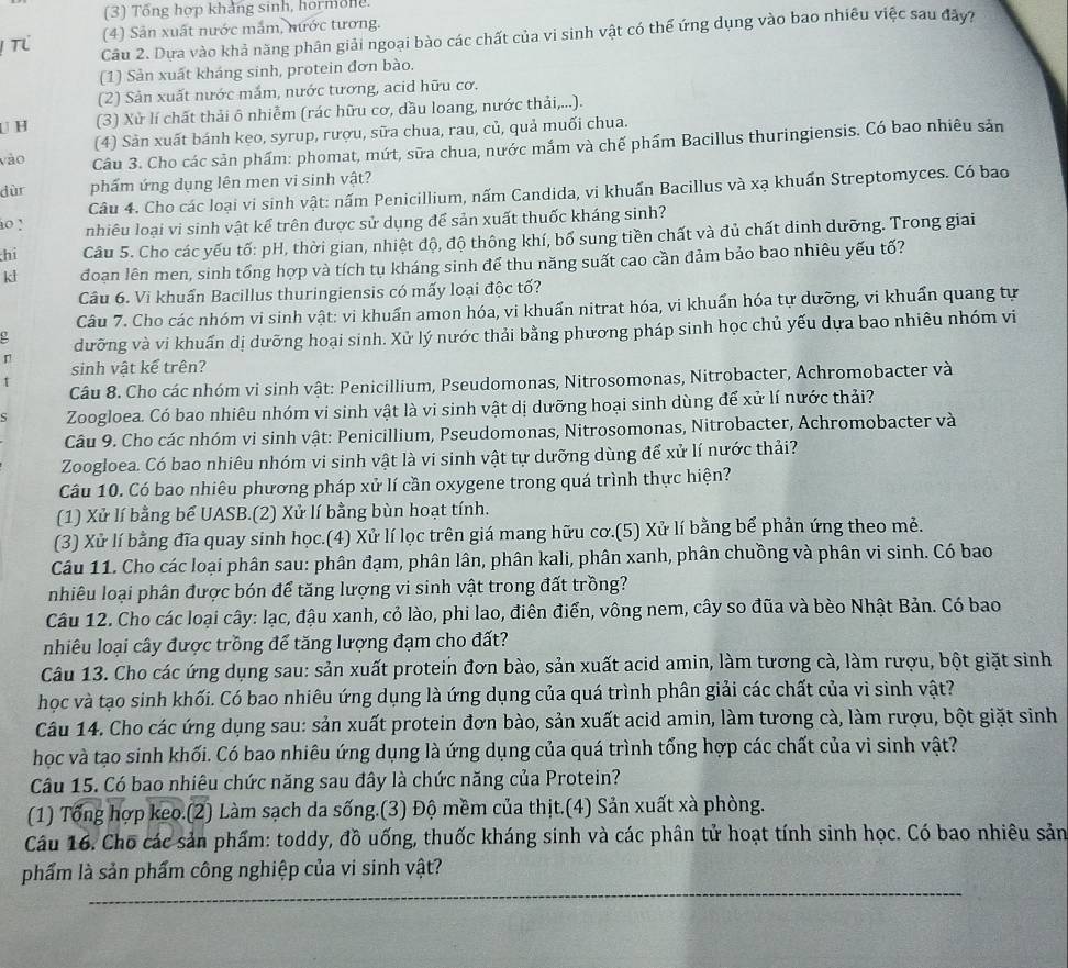 (3) Tổng hợp khảng sinh, hor mole
(4) Sản xuất nước mắm, nước tương.
Câu 2. Dựa vào khả năng phân giải ngoại bào các chất của vi sinh vật có thể ứng dụng vào bao nhiều việc sau đây?
(1) Sản xuất kháng sinh, protein đơn bào.
(2) Sản xuất nước mắm, nước tương, acid hữu cơ.
U H (3) Xử lí chất thải ô nhiễm (rác hữu cơ, dầu loang, nước thải,...).
(4) Sản xuất bánh kẹo, syrup, rượu, sữa chua, rau, củ, quả muối chua.
vào Câu 3. Cho các sản phẩm: phomat, mứt, sữa chua, nước mắm và chế phẩm Bacillus thuringiensis. Có bao nhiêu sản
dùr phẩm ứng dụng lên men vi sinh vật?
Câu 4. Cho các loại vi sinh vật: nấm Penicillium, nấm Candida, vi khuẩn Bacillus và xạ khuấn Streptomyces. Có bao
io ! nhiêu loại vi sinh vật kể trên được sử dụng để sản xuất thuốc kháng sinh?
hi Câu 5. Cho các yếu tố: pH, thời gian, nhiệt độ, độ thông khí, bố sung tiền chất và đủ chất dinh dưỡng. Trong giai
kl đoạn lên men, sinh tổng hợp và tích tụ kháng sinh để thu năng suất cao cần đảm bảo bao nhiêu yếu tố?
Câu 6. Vi khuẩn Bacillus thuringiensis có mấy loại độc tố?
Câu 7. Cho các nhóm vi sinh vật: vi khuẩn amon hóa, vi khuẩn nitrat hóa, vi khuẩn hóa tự dưỡng, vi khuẩn quang tự
r dưỡng và vi khuấn dị dưỡng hoại sinh. Xử lý nước thải bằng phương pháp sinh học chủ yếu dựa bao nhiêu nhóm vi
sinh vật kể trên?
Câu 8. Cho các nhóm vi sinh vật: Penicillium, Pseudomonas, Nitrosomonas, Nitrobacter, Achromobacter và
ς Zoogloea. Có bao nhiêu nhóm vi sinh vật là vi sinh vật dị dưỡng hoại sinh dùng để xử lí nước thải?
Câu 9. Cho các nhóm vi sinh vật: Penicillium, Pseudomonas, Nitrosomonas, Nitrobacter, Achromobacter và
Zoogloea. Có bao nhiêu nhóm vi sinh vật là vi sinh vật tự dưỡng dùng để xử lí nước thải?
Câu 10. Có bao nhiêu phương pháp xử lí cần oxygene trong quá trình thực hiện?
(1) Xử lí bằng bể UASB.(2) Xử lí bằng bùn hoạt tính.
(3) Xử lí bằng đĩa quay sinh học.(4) Xử lí lọc trên giá mang hữu cơ.(5) Xử lí bằng bể phản ứng theo mẻ.
Câu 11. Cho các loại phân sau: phân đạm, phân lân, phân kali, phân xanh, phân chuồng và phân vi sinh. Có bao
nhiêu loại phân được bón để tăng lượng vi sinh vật trong đất trồng?
Câu 12. Cho các loại cây: lạc, đậu xanh, cỏ lào, phi lao, điên điển, vông nem, cây so đũa và bèo Nhật Bản. Có bao
nhiêu loại cây được trồng để tăng lượng đạm cho đất?
Câu 13. Cho các ứng dụng sau: sản xuất protein đơn bào, sản xuất acid amin, làm tương cà, làm rượu, bột giặt sinh
học và tạo sinh khối. Có bao nhiêu ứng dụng là ứng dụng của quá trình phân giải các chất của vi sinh vật?
Câu 14. Cho các ứng dụng sau: sản xuất protein đơn bào, sản xuất acid amin, làm tương cà, làm rượu, bột giặt sinh
học và tạo sinh khối. Có bao nhiêu ứng dụng là ứng dụng của quá trình tổng hợp các chất của vi sinh vật?
Câu 15. Có bao nhiêu chức năng sau đây là chức năng của Protein?
(1) Tổng hợp keo.(2) Làm sạch da sống.(3) Độ mềm của thịt.(4) Sản xuất xà phòng.
Câu 16. Cho các sản phẩm: toddy, đồ uống, thuốc kháng sinh và các phân tử hoạt tính sinh học. Có bao nhiêu sản
_
phẩm là sản phẩm công nghiệp của vi sinh vật?